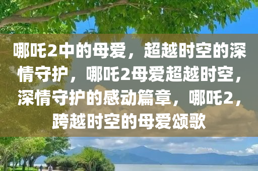 哪吒2中的母爱，超越时空的深情守护，哪吒2母爱超越时空，深情守护的感动篇章，哪吒2，跨越时空的母爱颂歌