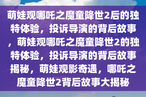 萌娃观哪吒之魔童降世2后的独特体验，投诉导演的背后故事，萌娃观哪吒之魔童降世2的独特体验，投诉导演的背后故事揭秘，萌娃观影奇遇，哪吒之魔童降世2背后故事大揭秘