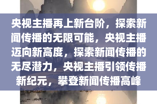 央视主播再上新台阶，探索新闻传播的无限可能，央视主播迈向新高度，探索新闻传播的无尽潜力，央视主播引领传播新纪元，攀登新闻传播高峰