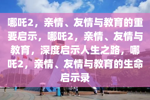 哪吒2，亲情、友情与教育的重要启示，哪吒2，亲情、友情与教育，深度启示人生之路，哪吒2，亲情、友情与教育的生命启示录