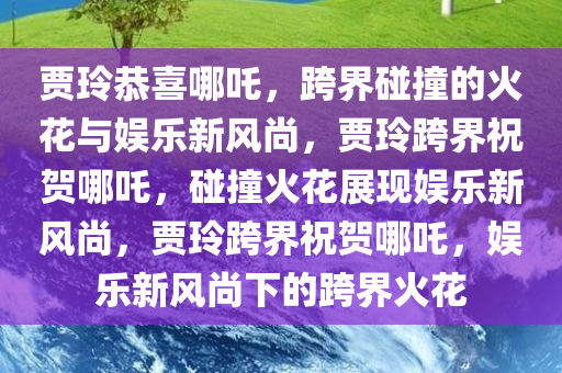 贾玲恭喜哪吒，跨界碰撞的火花与娱乐新风尚，贾玲跨界祝贺哪吒，碰撞火花展现娱乐新风尚，贾玲跨界祝贺哪吒，娱乐新风尚下的跨界火花