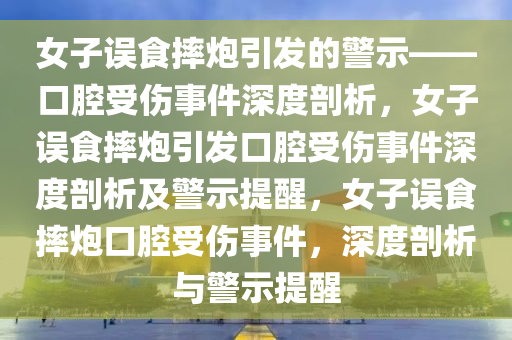 女子误食摔炮引发的警示——口腔受伤事件深度剖析，女子误食摔炮引发口腔受伤事件深度剖析及警示提醒，女子误食摔炮口腔受伤事件，深度剖析与警示提醒