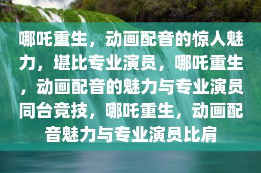 哪吒重生，动画配音的惊人魅力，堪比专业演员，哪吒重生，动画配音的魅力与专业演员同台竞技，哪吒重生，动画配音魅力与专业演员比肩