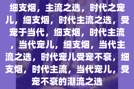 细支烟，主流之选，时代之宠儿，细支烟，时代主流之选，受宠于当代，细支烟，时代主流，当代宠儿，细支烟，当代主流之选，时代宠儿受宠不衰，细支烟，时代主流，当代宠儿，受宠不衰的潮流之选