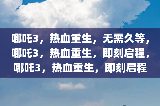 哪吒3，热血重生，无需久等，哪吒3，热血重生，即刻启程，哪吒3，热血重生，即刻启程