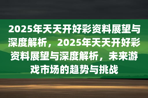 2025年天天开好彩资料展望与深度解析，2025年天天开好彩资料展望与深度解析，未来游戏市场的趋势与挑战