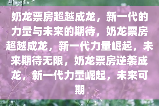 奶龙票房超越成龙，新一代的力量与未来的期待，奶龙票房超越成龙，新一代力量崛起，未来期待无限，奶龙票房逆袭成龙，新一代力量崛起，未来可期