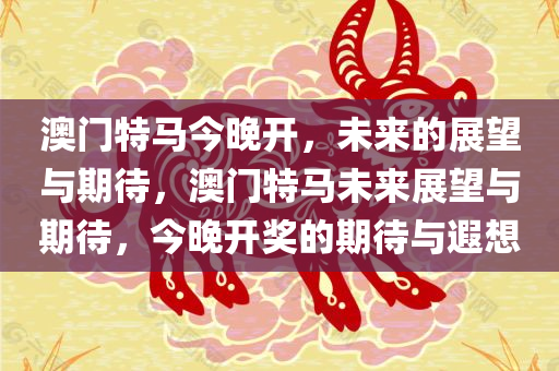 澳门特马今晚开，未来的展望与期待，澳门特马未来展望与期待，今晚开奖的期待与遐想