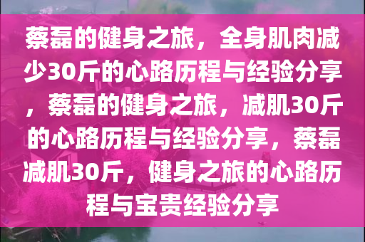 蔡磊的健身之旅，全身肌肉减少30斤的心路历程与经验分享，蔡磊的健身之旅，减肌30斤的心路历程与经验分享，蔡磊减肌30斤，健身之旅的心路历程与宝贵经验分享