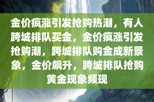 金价疯涨引发抢购热潮，有人跨城排队买金，金价疯涨引发抢购潮，跨城排队购金成新景象，金价飙升，跨城排队抢购黄金现象频现