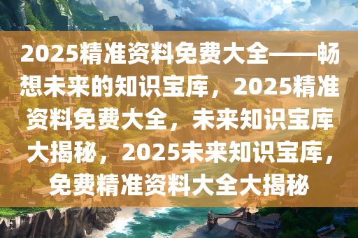 2025精准资料免费大全——畅想未来的知识宝库，2025精准资料免费大全，未来知识宝库大揭秘，2025未来知识宝库，免费精准资料大全大揭秘