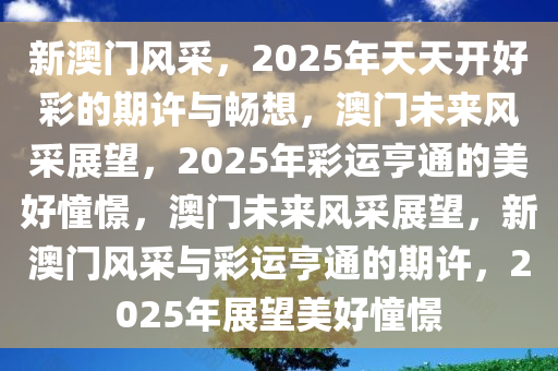 新澳门风采，2025年天天开好彩的期许与畅想，澳门未来风采展望，2025年彩运亨通的美好憧憬，澳门未来风采展望，新澳门风采与彩运亨通的期许，2025年展望美好憧憬