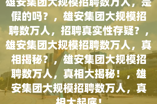 雄安集团大规模招聘数万人，是假的吗？，雄安集团大规模招聘数万人，招聘真实性存疑？，雄安集团大规模招聘数万人，真相揭秘？，雄安集团大规模招聘数万人，真相大揭秘！，雄安集团大规模招聘数万人，真相大起底！