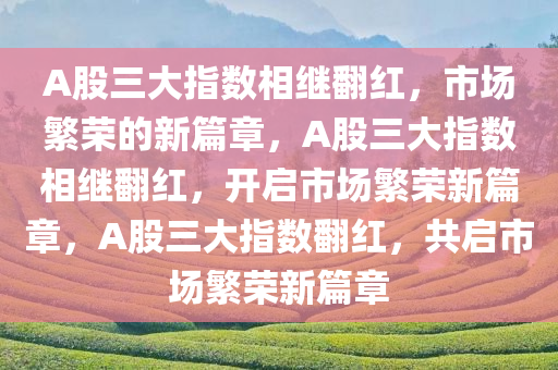 A股三大指数相继翻红，市场繁荣的新篇章，A股三大指数相继翻红，开启市场繁荣新篇章，A股三大指数翻红，共启市场繁荣新篇章