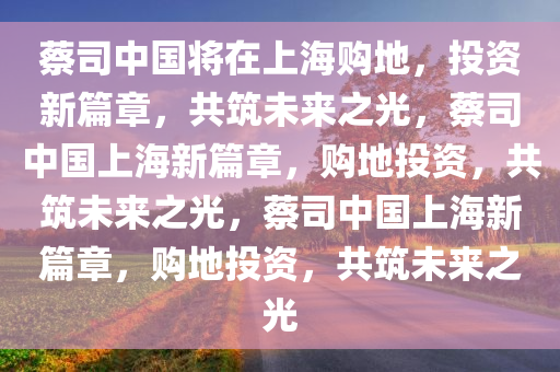 蔡司中国将在上海购地，投资新篇章，共筑未来之光，蔡司中国上海新篇章，购地投资，共筑未来之光，蔡司中国上海新篇章，购地投资，共筑未来之光