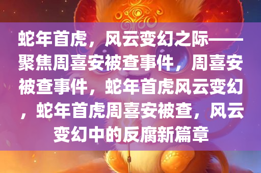 蛇年首虎，风云变幻之际——聚焦周喜安被查事件，周喜安被查事件，蛇年首虎风云变幻，蛇年首虎周喜安被查，风云变幻中的反腐新篇章