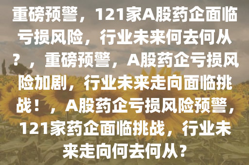 重磅预警，121家A股药企面临亏损风险，行业未来何去何从？，重磅预警，A股药企亏损风险加剧，行业未来走向面临挑战！，A股药企亏损风险预警，121家药企面临挑战，行业未来走向何去何从？