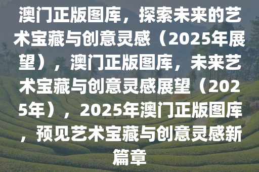 澳门正版图库，探索未来的艺术宝藏与创意灵感（2025年展望），澳门正版图库，未来艺术宝藏与创意灵感展望（2025年），2025年澳门正版图库，预见艺术宝藏与创意灵感新篇章