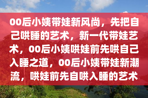 00后小姨带娃新风尚，先把自己哄睡的艺术，新一代带娃艺术，00后小姨哄娃前先哄自己入睡之道，00后小姨带娃新潮流，哄娃前先自哄入睡的艺术