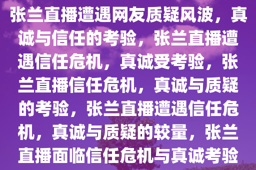 张兰直播遭遇网友质疑风波，真诚与信任的考验，张兰直播遭遇信任危机，真诚受考验，张兰直播信任危机，真诚与质疑的考验，张兰直播遭遇信任危机，真诚与质疑的较量，张兰直播面临信任危机与真诚考验