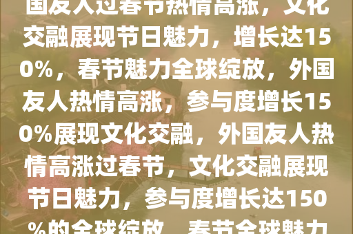 外国人到中国过春节增长达150%，跨越文化的节日魅力，外国友人过春节热情高涨，文化交融展现节日魅力，增长达150%，春节魅力全球绽放，外国友人热情高涨，参与度增长150%展现文化交融，外国友人热情高涨过春节，文化交融展现节日魅力，参与度增长达150%的全球绽放，春节全球魅力绽放，外国友人参与度激增150%，共赏文化交融盛宴