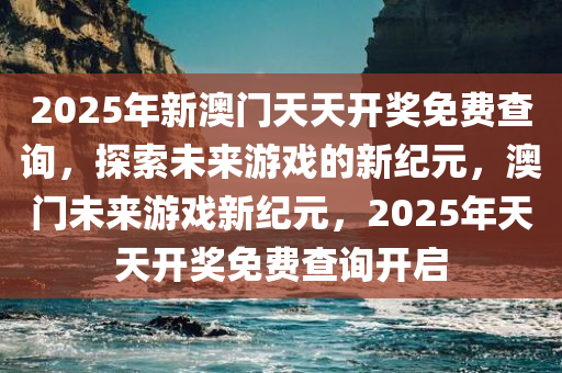 2025年新澳门天天开奖免费查询，探索未来游戏的新纪元，澳门未来游戏新纪元，2025年天天开奖免费查询开启