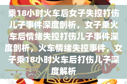 乘18小时火车后女子失控打伤儿子事件深度剖析，女子乘火车后情绪失控打伤儿子事件深度剖析，火车情绪失控事件，女子乘18小时火车后打伤儿子深度解析