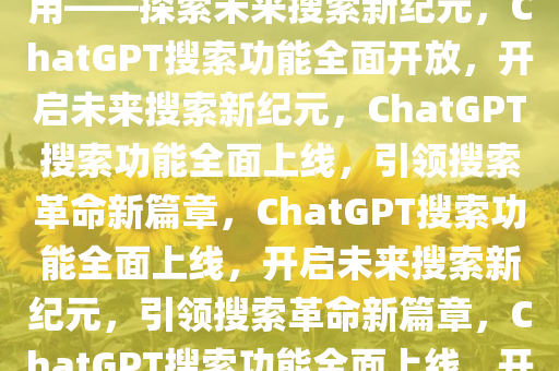 ChatGPT搜索功能今起人人可用——探索未来搜索新纪元，ChatGPT搜索功能全面开放，开启未来搜索新纪元，ChatGPT搜索功能全面上线，引领搜索革命新篇章，ChatGPT搜索功能全面上线，开启未来搜索新纪元，引领搜索革命新篇章，ChatGPT搜索功能全面上线，开启未来搜索新时代