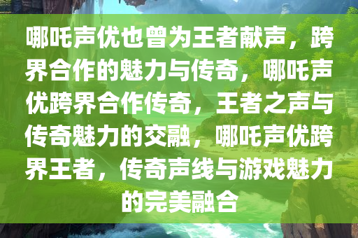 哪吒声优也曾为王者献声，跨界合作的魅力与传奇，哪吒声优跨界合作传奇，王者之声与传奇魅力的交融，哪吒声优跨界王者，传奇声线与游戏魅力的完美融合