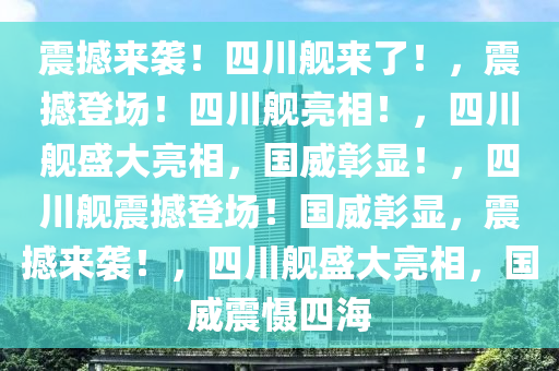 震撼来袭！四川舰来了！，震撼登场！四川舰亮相！，四川舰盛大亮相，国威彰显！，四川舰震撼登场！国威彰显，震撼来袭！，四川舰盛大亮相，国威震慑四海