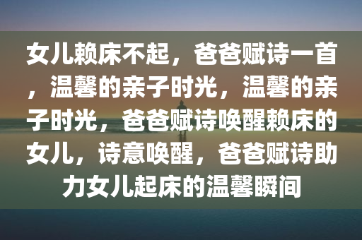 女儿赖床不起，爸爸赋诗一首，温馨的亲子时光，温馨的亲子时光，爸爸赋诗唤醒赖床的女儿，诗意唤醒，爸爸赋诗助力女儿起床的温馨瞬间