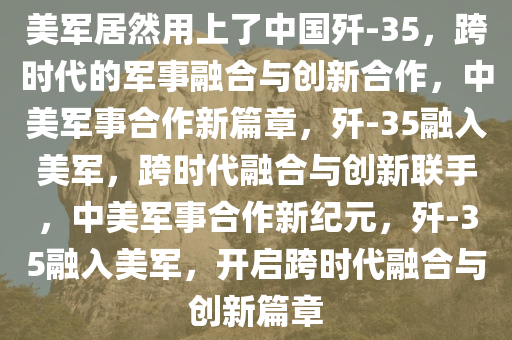 美军居然用上了中国歼-35，跨时代的军事融合与创新合作，中美军事合作新篇章，歼-35融入美军，跨时代融合与创新联手，中美军事合作新纪元，歼-35融入美军，开启跨时代融合与创新篇章