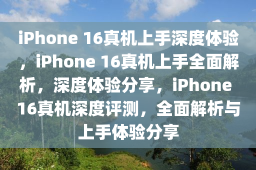 iPhone 16真机上手深度体验，iPhone 16真机上手全面解析，深度体验分享，iPhone 16真机深度评测，全面解析与上手体验分享