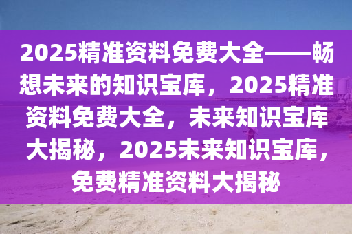 2025精准资料免费大全——畅想未来的知识宝库，2025精准资料免费大全，未来知识宝库大揭秘，2025未来知识宝库，免费精准资料大揭秘