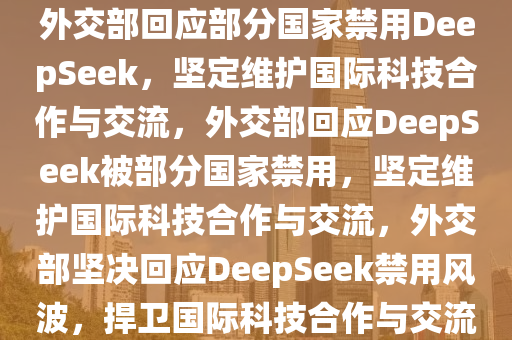 外交部回应部分国家禁用DeepSeek，坚定维护国际科技合作与交流，外交部回应DeepSeek被部分国家禁用，坚定维护国际科技合作与交流，外交部坚决回应DeepSeek禁用风波，捍卫国际科技合作与交流