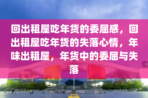 回出租屋吃年货的委屈感，回出租屋吃年货的失落心情，年味出租屋，年货中的委屈与失落