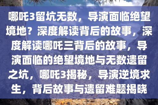 哪吒3留坑无数，导演面临绝望境地？深度解读背后的故事，深度解读哪吒三背后的故事，导演面临的绝望境地与无数遗留之坑，哪吒3揭秘，导演逆境求生，背后故事与遗留难题揭晓