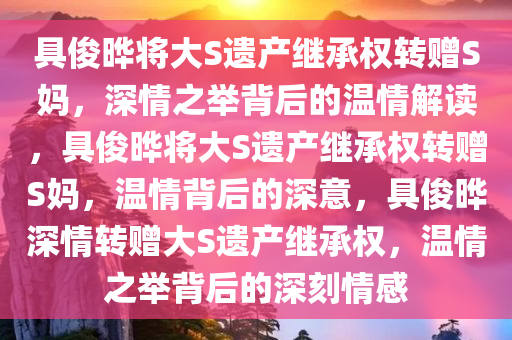 具俊晔将大S遗产继承权转赠S妈，深情之举背后的温情解读，具俊晔将大S遗产继承权转赠S妈，温情背后的深意，具俊晔深情转赠大S遗产继承权，温情之举背后的深刻情感