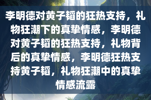 李明德对黄子韬的狂热支持，礼物狂潮下的真挚情感，李明德对黄子韬的狂热支持，礼物背后的真挚情感，李明德狂热支持黄子韬，礼物狂潮中的真挚情感流露