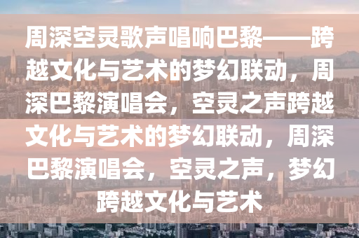 周深空灵歌声唱响巴黎——跨越文化与艺术的梦幻联动，周深巴黎演唱会，空灵之声跨越文化与艺术的梦幻联动，周深巴黎演唱会，空灵之声，梦幻跨越文化与艺术