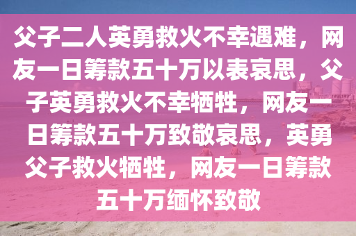 父子二人英勇救火不幸遇难，网友一日筹款五十万以表哀思，父子英勇救火不幸牺牲，网友一日筹款五十万致敬哀思，英勇父子救火牺牲，网友一日筹款五十万缅怀致敬