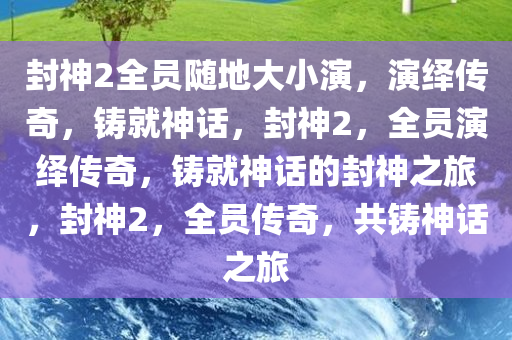 封神2全员随地大小演，演绎传奇，铸就神话，封神2，全员演绎传奇，铸就神话的封神之旅，封神2，全员传奇，共铸神话之旅