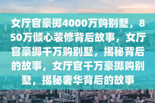 女厅官豪掷4000万购别墅，850万倾心装修背后故事，女厅官豪掷千万购别墅，揭秘背后的故事，女厅官千万豪掷购别墅，揭秘奢华背后的故事