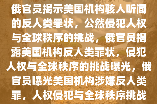 俄官员揭示美国机构骇人听闻的反人类罪状，公然侵犯人权与全球秩序的挑战，俄官员揭露美国机构反人类罪状，侵犯人权与全球秩序的挑战曝光，俄官员曝光美国机构涉嫌反人类罪，人权侵犯与全球秩序挑战