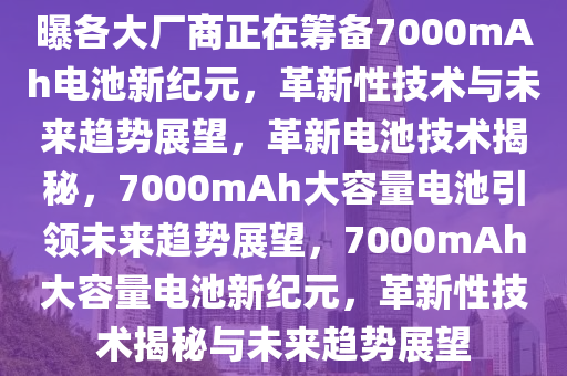 曝各大厂商正在筹备7000mAh电池新纪元，革新性技术与未来趋势展望，革新电池技术揭秘，7000mAh大容量电池引领未来趋势展望，7000mAh大容量电池新纪元，革新性技术揭秘与未来趋势展望