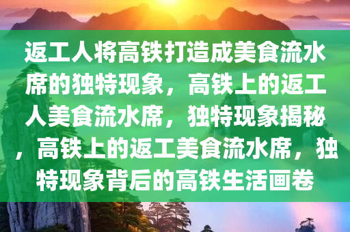 返工人将高铁打造成美食流水席的独特现象，高铁上的返工人美食流水席，独特现象揭秘，高铁上的返工美食流水席，独特现象背后的高铁生活画卷