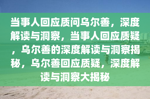 当事人回应质问乌尔善，深度解读与洞察，当事人回应质疑，乌尔善的深度解读与洞察揭秘，乌尔善回应质疑，深度解读与洞察大揭秘