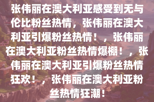 张伟丽在澳大利亚感受到无与伦比粉丝热情，张伟丽在澳大利亚引爆粉丝热情！，张伟丽在澳大利亚粉丝热情爆棚！，张伟丽在澳大利亚引爆粉丝热情狂欢！，张伟丽在澳大利亚粉丝热情狂潮！