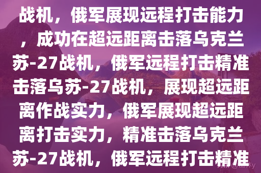 俄军远程打击能力展现，在130公里外成功击落乌克兰苏-27战机，俄军展现远程打击能力，成功在超远距离击落乌克兰苏-27战机，俄军远程打击精准击落乌苏-27战机，展现超远距离作战实力，俄军展现超远距离打击实力，精准击落乌克兰苏-27战机，俄军远程打击精准击落乌苏-27战机，展现超远距离作战实力