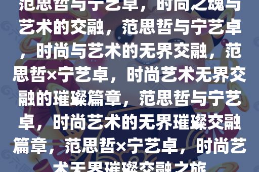 范思哲与宁艺卓，时尚之魂与艺术的交融，范思哲与宁艺卓，时尚与艺术的无界交融，范思哲×宁艺卓，时尚艺术无界交融的璀璨篇章，范思哲与宁艺卓，时尚艺术的无界璀璨交融篇章，范思哲×宁艺卓，时尚艺术无界璀璨交融之旅